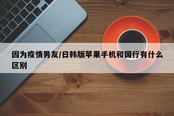 因为疫情男友/日韩版苹果手机和国行有什么区别