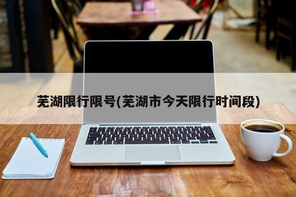 芜湖限行限号(芜湖市今天限行时间段)