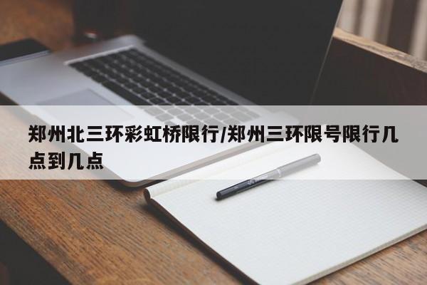 郑州北三环彩虹桥限行/郑州三环限号限行几点到几点