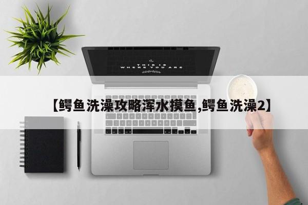 【鳄鱼洗澡攻略浑水摸鱼,鳄鱼洗澡2】