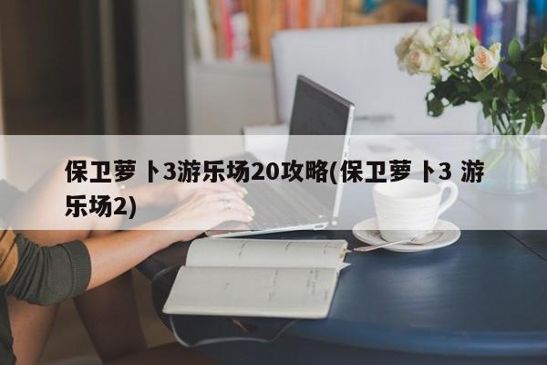 保卫萝卜3游乐场20攻略(保卫萝卜3 游乐场2)