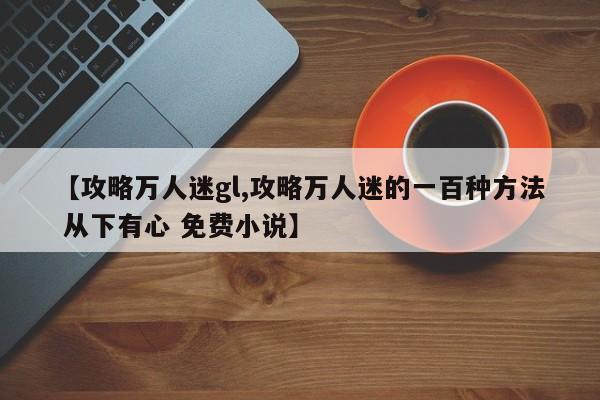 【攻略万人迷gl,攻略万人迷的一百种方法 从下有心 免费小说】