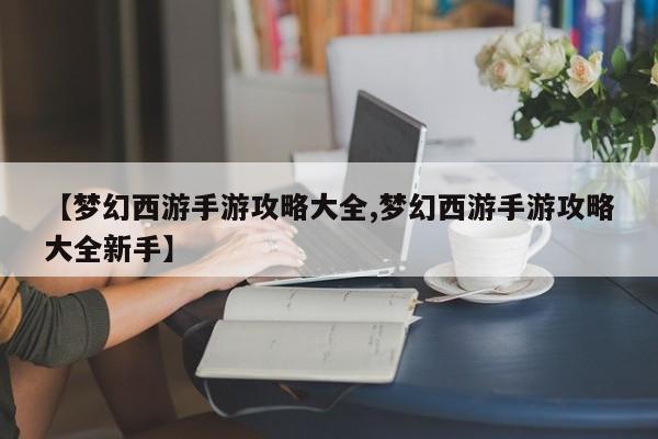 【梦幻西游手游攻略大全,梦幻西游手游攻略大全新手】