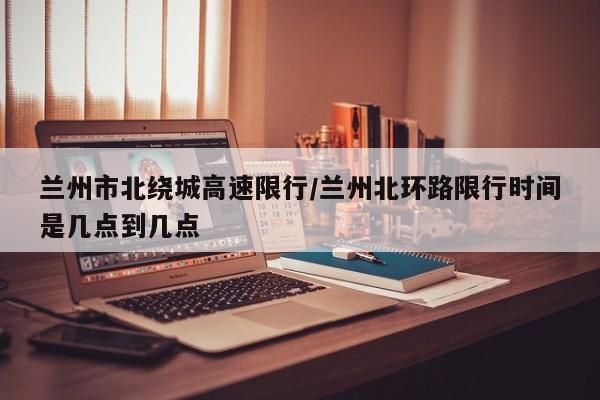 兰州市北绕城高速限行/兰州北环路限行时间是几点到几点