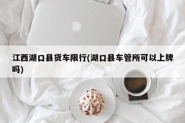 江西湖口县货车限行(湖口县车管所可以上牌吗)