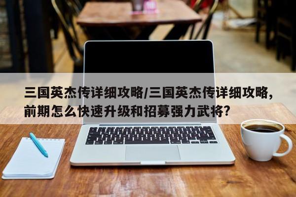 三国英杰传详细攻略/三国英杰传详细攻略,前期怎么快速升级和招募强力武将?
