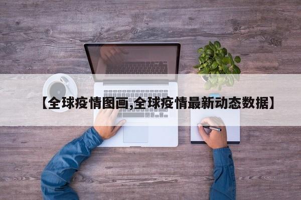 【全球疫情图画,全球疫情最新动态数据】