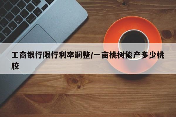 工商银行限行利率调整/一亩桃树能产多少桃胶