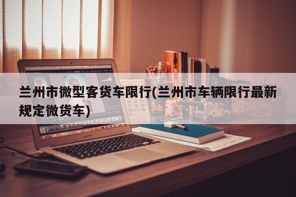 兰州市微型客货车限行(兰州市车辆限行最新规定微货车)
